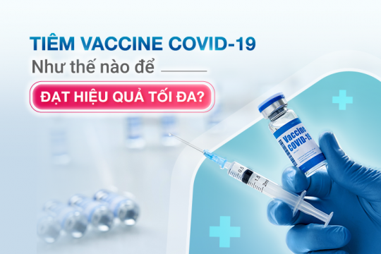 TIÊM VACCINE COVID-19 NHƯ THẾ NÀO ĐỂ ĐẠT HIỆU QUẢ TỐI ĐA?