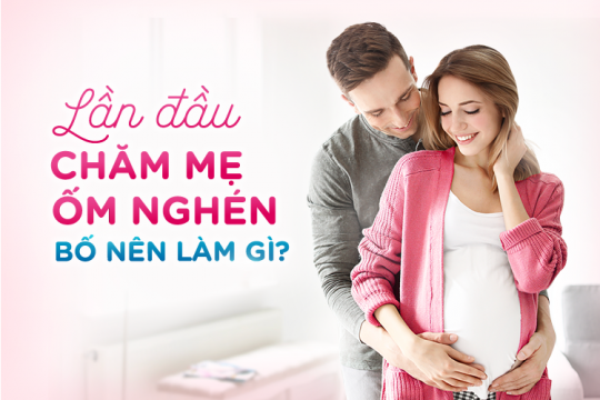 LẦN ĐẦU CHĂM MẸ ỐM NGHÉN – BỐ NÊN LÀM GÌ?